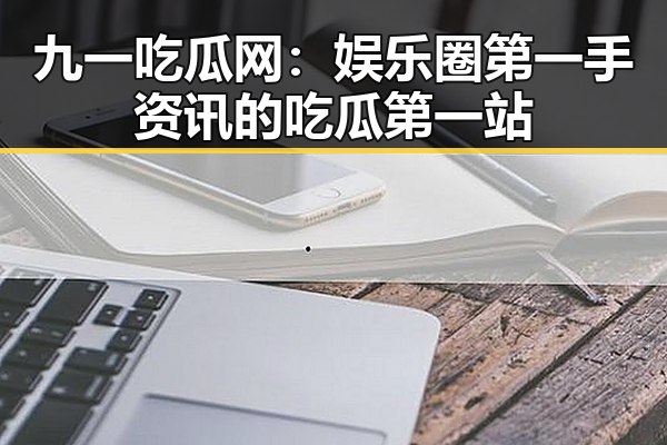 九一吃瓜网:娱乐圈第一手资讯的吃瓜第一站